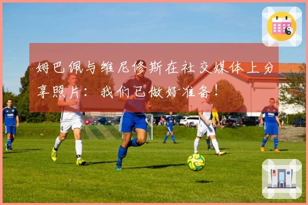 姆巴佩与维尼修斯在社交媒体上分享照片：我们已做好准备！