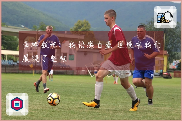 黄蜂教练：我倍感自豪 逆境中我们展现了坚韧