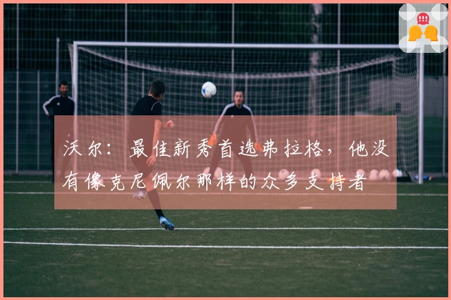 沃尔：最佳新秀首选弗拉格，他没有像克尼佩尔那样的众多支持者