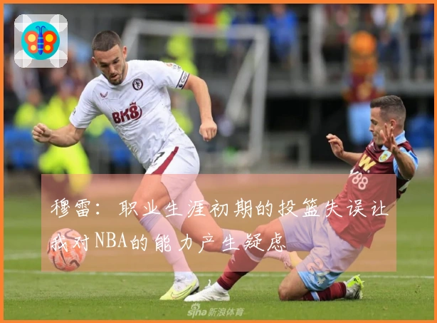 穆雷：职业生涯初期的投篮失误让我对NBA的能力产生疑虑