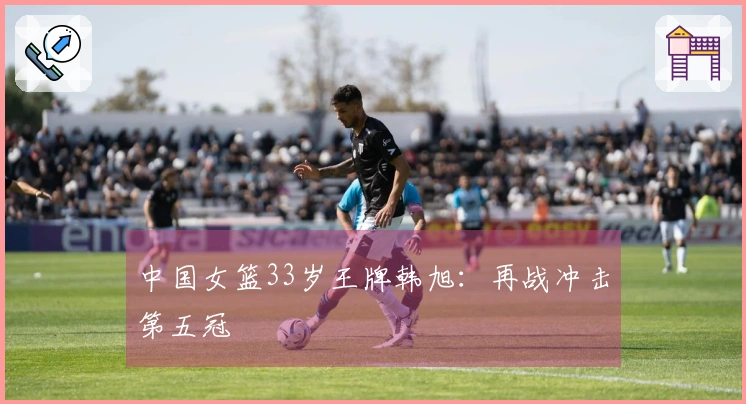 中国女篮33岁王牌韩旭：再战冲击第五冠