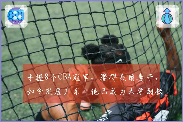 手握8个CBA冠军，娶得美丽妻子，如今定居广东，他已成为大学副教授