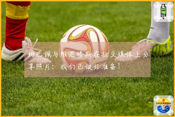 姆巴佩与维尼修斯在社交媒体上分享照片：我们已做好准备！