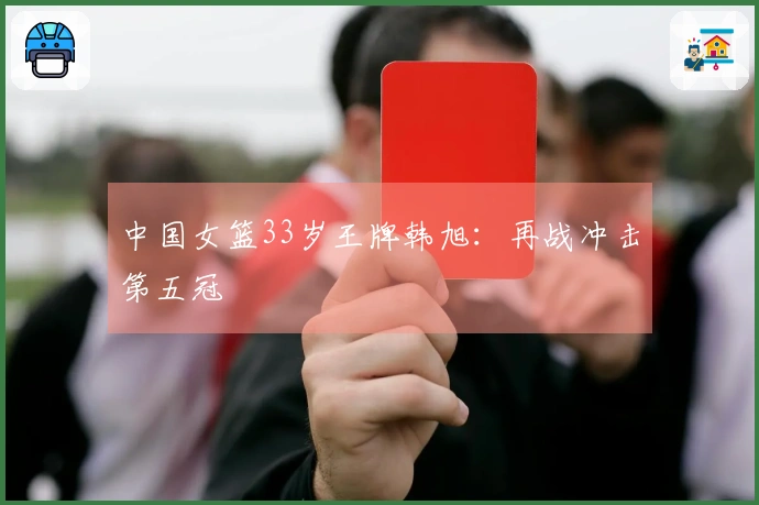 中国女篮33岁王牌韩旭：再战冲击第五冠