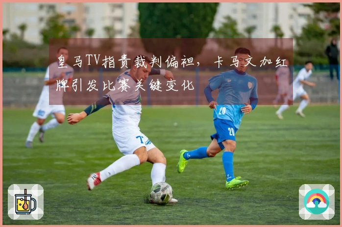 皇马TV指责裁判偏袒，卡马文加红牌引发比赛关键变化