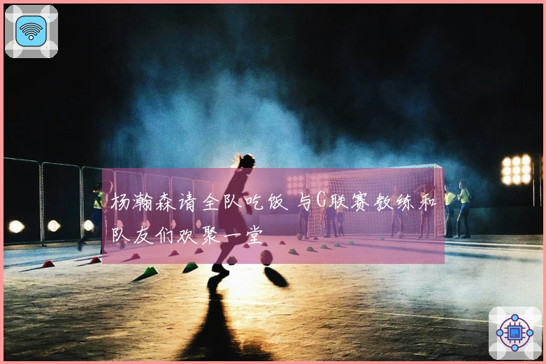 杨瀚森请全队吃饭 与G联赛教练和队友们欢聚一堂