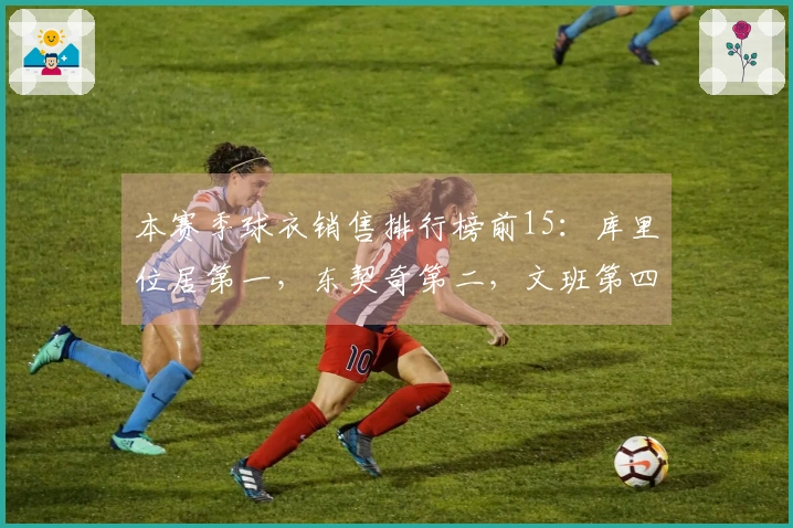 本赛季球衣销售排行榜前15：库里位居第一，东契奇第二，文班第四，老詹第五，弗拉格第九