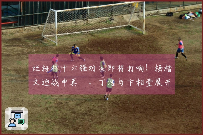 烂柯杯十六强对决即将打响！杨楷文迎战申真谞，丁浩与卞相壹展开比拼